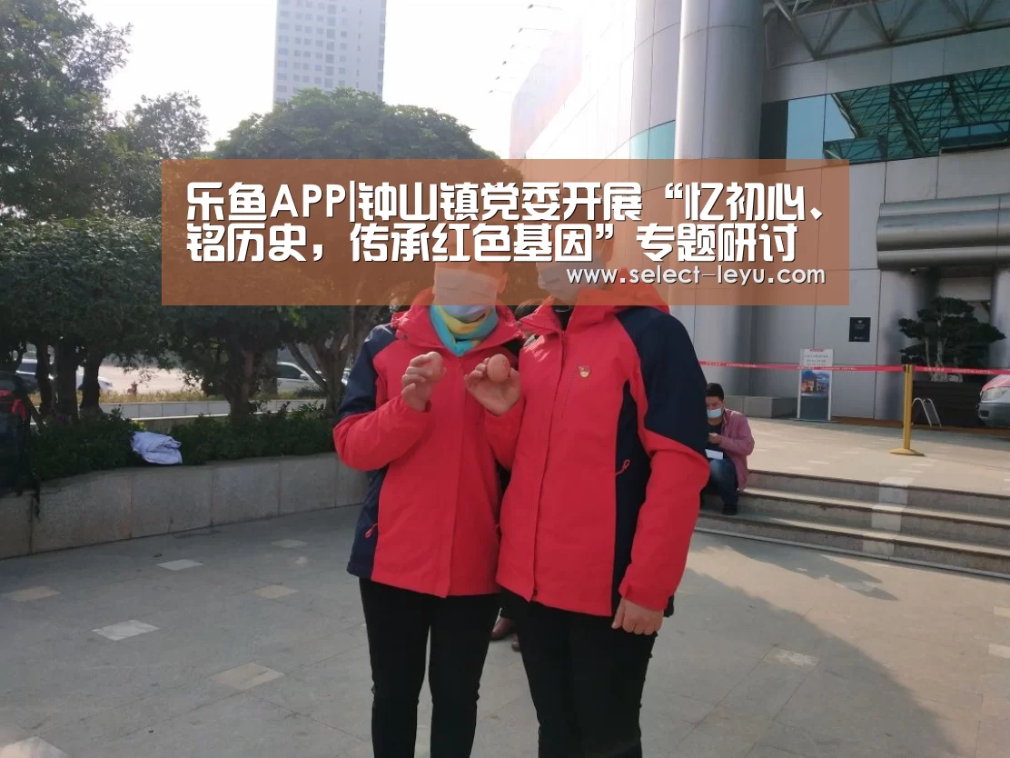乐鱼APP|钟山镇党委开展“忆初心、铭历史,传承红色基因”专题研讨暨班子集中学习(图1) 乐鱼体育app下载