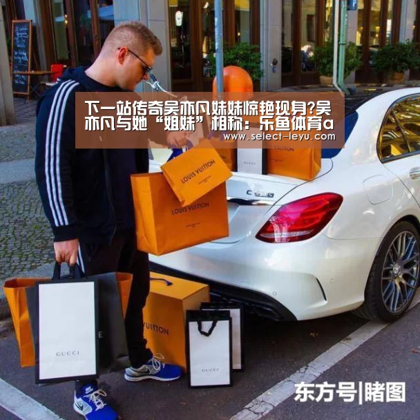下一站传奇吴亦凡妹妹惊艳现身?吴亦凡与她“姐妹”相称:乐鱼体育app下载(图1) 乐鱼APP